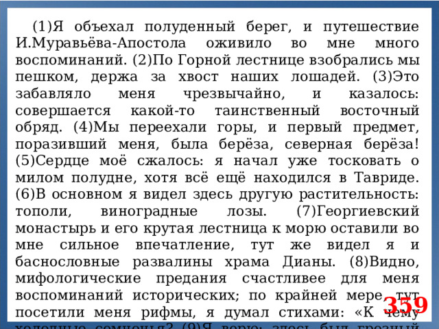 (1)Я объехал полуденный берег, и путешествие И.Муравьёва-Апостола оживило во мне много воспоминаний. (2)По Горной лестнице взобрались мы пешком, держа за хвост наших лошадей. (3)Это забавляло меня чрезвычайно, и казалось: совершается какой-то таинственный восточный обряд. (4)Мы переехали горы, и первый предмет, поразивший меня, была берёза, северная берёза! (5)Сердце моё сжалось: я начал уже тосковать о милом полудне, хотя всё ещё находился в Тавриде. (6)В основном я видел здесь другую растительность: тополи, виноградные лозы. (7)Георгиевский монастырь и его крутая лестница к морю оставили во мне сильное впечатление, тут же видел я и баснословные развалины храма Дианы. (8)Видно, мифологические предания счастливее для меня воспоминаний исторических; по крайней мере, тут посетили меня рифмы, я думал стихами: «К чему холодные сомненья? (9)Я верю: здесь был грозный храм...» 359
