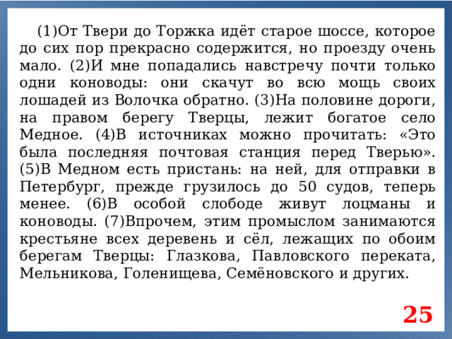 (1)От Твери до Торжка идёт старое шоссе, которое до сих пор прекрасно содержится, но проезду очень мало. (2)И мне попадались навстречу почти только одни коноводы: они скачут во всю мощь своих лошадей из Волочка обратно. (3)На половине дороги, на правом берегу Тверцы, лежит богатое село Медное. (4)В источниках можно прочитать: «Это была последняя почтовая станция перед Тверью». (5)В Медном есть пристань: на ней, для отправки в Петербург, прежде грузилось до 50 судов, теперь менее. (6)В особой слободе живут лоцманы и коноводы. (7)Впрочем, этим промыслом занимаются крестьяне всех деревень и сёл, лежащих по обоим берегам Тверцы: Глазкова, Павловского переката, Мельникова, Голенищева, Семёновского и других. 25