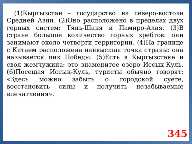 ( 1)Кыргызстан – государство на северо-востоке Средней Азии. (2)Оно расположено в пределах двух горных систем: Тянь-Шаня и Памиро-Алая. (3)В стране большое количество горных хребтов: они занимают около четверти территории. (4)На границе с Китаем расположена наивысшая точка страны: она называется пик Победы. (5)Есть в Кыргызстане и своя жемчужина: это знаменитое озеро Иссык-Куль. (6)Посещая Иссык-Куль, туристы обычно говорят: «Здесь можно забыть о городской суете, восстановить силы и получить незабываемые впечатления». 345