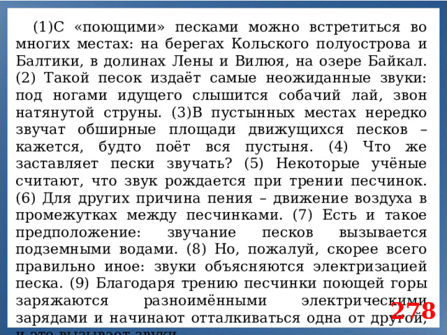 (1)С «поющими» песками можно встретиться во многих местах: на берегах Кольского полуострова и Балтики, в долинах Лены и Вилюя, на озере Байкал. (2) Такой песок издаёт самые неожиданные звуки: под ногами идущего слышится собачий лай, звон натянутой струны. (3)В пустынных местах нередко звучат обширные площади движущихся песков – кажется, будто поёт вся пустыня. (4) Что же заставляет пески звучать? (5) Некоторые учёные считают, что звук рождается при трении песчинок. (6) Для других причина пения – движение воздуха в промежутках между песчинками. (7) Есть и такое предположение: звучание песков вызывается подземными водами. (8) Но, пожалуй, скорее всего правильно иное: звуки объясняются электризацией песка. (9) Благодаря трению песчинки поющей горы заряжаются разноимёнными электрическими зарядами и начинают отталкиваться одна от другой, и это вызывает звуки. 278