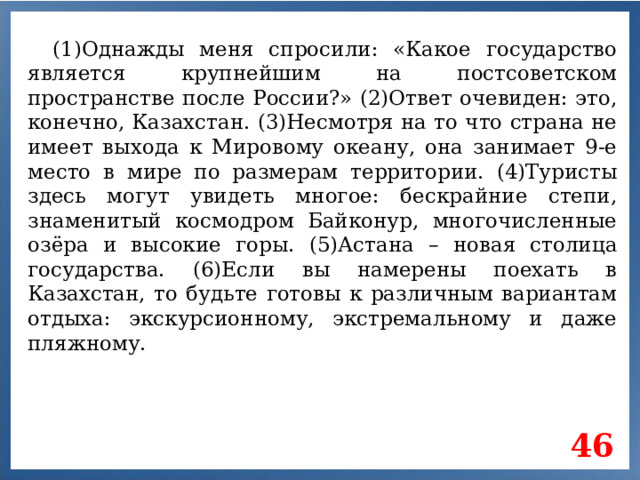 (1)Однажды меня спросили: «Какое государство является крупнейшим на постсоветском пространстве после России?» (2)Ответ очевиден: это, конечно, Казахстан. (3)Несмотря на то что страна не имеет выхода к Мировому океану, она занимает 9-е место в мире по размерам территории. (4)Туристы здесь могут увидеть многое: бескрайние степи, знаменитый космодром Байконур, многочисленные озёра и высокие горы. (5)Астана – новая столица государства. (6)Если вы намерены поехать в Казахстан, то будьте готовы к различным вариантам отдыха: экскурсионному, экстремальному и даже пляжному. 46