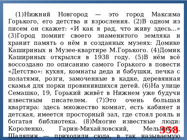 (1)Нижний Новгород — это город Максима Горького, его детства и взросления. (2)В одном из писем он скажет: «И как я рад, что живу здесь...» (3)Город помнит своего знаменитого земляка и хранит память о нём в созданных музеях: Домике Кашириных и Музее-квартире М.Горького. (4)Домик Кашириных открылся в 1938 году. (5)В нём всё воссоздано по описанию самого Горького в повести «Детство»: кухня, комнаты деда и бабушки, печка с полатями, розги, замоченные в кадке, деревянная скамья для порки провинившихся детей. (6)На улице Семашко, 19, Горький живёт в Нижнем уже будучи известным писателем. (7)Это очень большая квартира: здесь множество комнат, есть кабинет и детская, имеется просторный зал, где стоял рояль и богатая библиотека. (8)Многие известные люди: Короленко, Гарин-Михайловский, Мельников, Шаляпин — приходили сюда, в так называемую «горьковскую академию». 358