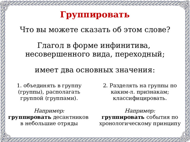 Группировать Что вы можете сказать об этом слове? Глагол в форме инфинитива, несовершенного вида, переходный; имеет два основных значения: 1. объединять в группу (группы), располагать группой (группами). 2. Разделять на группы по каким-л. признакам; классифицировать. Например: Например: группировать десантников группировать события по хронологическому принципу в небольшие отряды