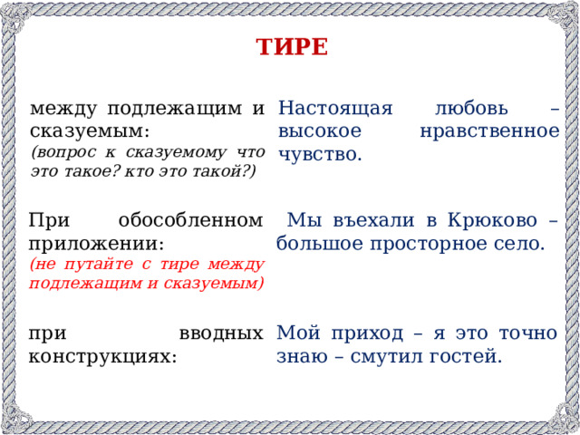 ТИРЕ между подлежащим и сказуемым: Настоящая любовь – высокое нравственное чувство. (вопрос к сказуемому что это такое? кто это такой?) При обособленном приложении:  Мы въехали в Крюково – большое просторное село. (не путайте с тире между подлежащим и сказуемым) при вводных конструкциях: Мой приход – я это точно знаю – смутил гостей.