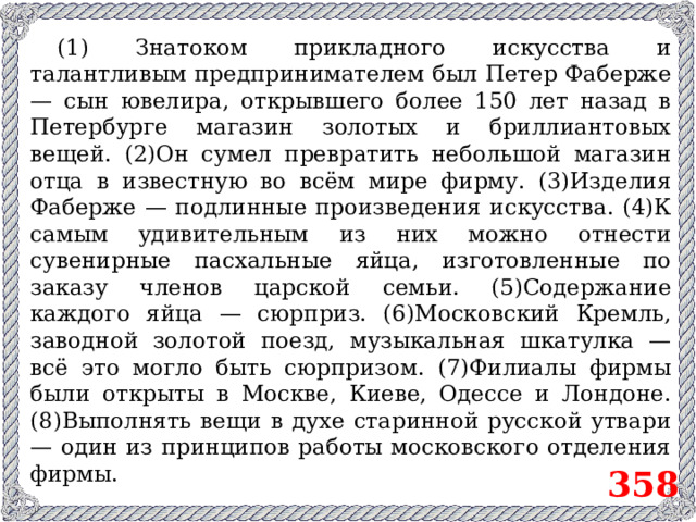 (1) Знатоком прикладного искусства и талантливым предпринимателем был Петер Фаберже — сын ювелира, открывшего более 150 лет назад в Петербурге магазин золотых и бриллиантовых вещей. (2)Он сумел превратить небольшой магазин отца в известную во всём мире фирму. (3)Изделия Фаберже — подлинные произведения искусства. (4)К самым удивительным из них можно отнести сувенирные пасхальные яйца, изготовленные по заказу членов царской семьи. (5)Содержание каждого яйца — сюрприз. (6)Московский Кремль, заводной золотой поезд, музыкальная шкатулка — всё это могло быть сюрпризом. (7)Филиалы фирмы были открыты в Москве, Киеве, Одессе и Лондоне. (8)Выполнять вещи в духе старинной русской утвари — один из принципов работы московского отделения фирмы. 358