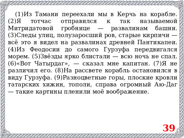 (1)Из Тамани переехали мы в Керчь на корабле. (2)Я тотчас отправился к так называемой Митридатовой гробнице — развалинам башни. (3)Следы улиц, полузаросший ров, старые кирпичи — всё это я видел на развалинах древней Пантикапеи. (4)Из Феодосии до самого Гурзуфа передвигался морем. (5)Звёзды ярко блистали — всю ночь не спал. (6)«Вот Чатырдаг», — сказал мне капитан. (7)Я не различил его. (8)На рассвете корабль остановился в виду Гурзуфа. (9)Разноцветные горы, плоские кровли татарских хижин, тополи, справа огромный Аю-Даг — такие картины пленили моё воображение. 39