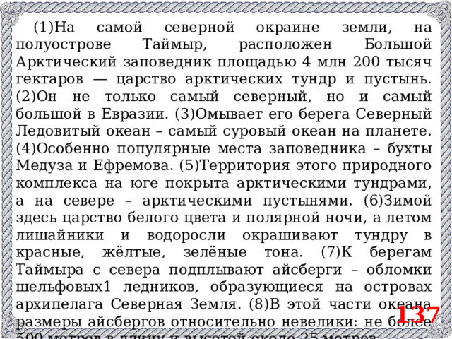 (1)На самой северной окраине земли, на полуострове Таймыр, расположен Большой Арктический заповедник площадью 4 млн 200 тысяч гектаров — царство арктических тундр и пустынь. (2)Он не только самый северный, но и самый большой в Евразии. (3)Омывает его берега Северный Ледовитый океан – самый суровый океан на планете. (4)Особенно популярные места заповедника – бухты Медуза и Ефремова. (5)Территория этого природного комплекса на юге покрыта арктическими тундрами, а на севере – арктическими пустынями. (6)Зимой здесь царство белого цвета и полярной ночи, а летом лишайники и водоросли окрашивают тундру в красные, жёлтые, зелёные тона. (7)К берегам Таймыра с севера подплывают айсберги – обломки шельфовых1 ледников, образующиеся на островах архипелага Северная Земля. (8)В этой части океана размеры айсбергов относительно невелики: не более 500 метров в длину и высотой около 25 метров. 1 Шельф (спец.) – прибрежная мелководная зона океана (с глубинами до 200 м). 137