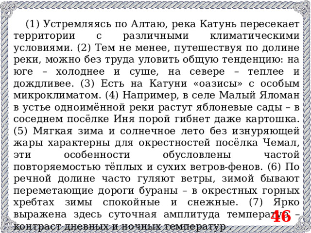 (1) Устремляясь по Алтаю, река Катунь пересекает территории с различными климатическими условиями. (2) Тем не менее, путешествуя по долине реки, можно без труда уловить общую тенденцию: на юге – холоднее и суше, на севере – теплее и дождливее. (3) Есть на Катуни «оазисы» с особым микроклиматом. (4) Например, в селе Малый Яломан в устье одноимённой реки растут яблоневые сады – в соседнем посёлке Иня порой гибнет даже картошка. (5) Мягкая зима и солнечное лето без изнуряющей жары характерны для окрестностей посёлка Чемал, эти особенности обусловлены частой повторяемостью тёплых и сухих ветров-фенов. (6) По речной долине часто гуляют ветры, зимой бывают переметающие дороги бураны – в окрестных горных хребтах зимы спокойные и снежные. (7) Ярко выражена здесь суточная амплитуда температур –контраст дневных и ночных температур . 46