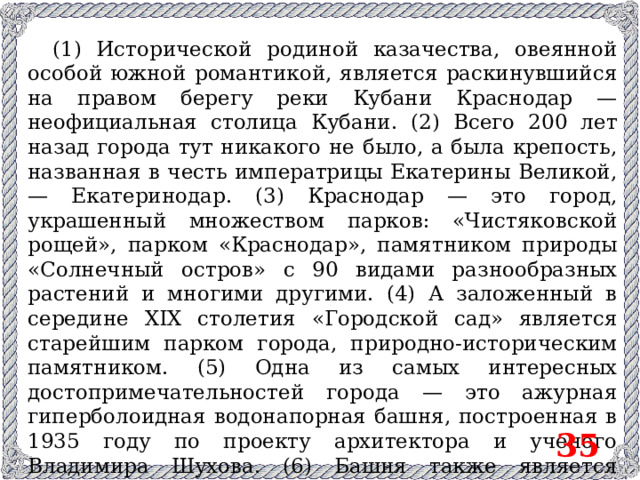 (1) Исторической родиной казачества, овеянной особой южной романтикой, является раскинувшийся на правом берегу реки Кубани Краснодар — неофициальная столица Кубани. (2) Всего 200 лет назад города тут никакого не было, а была крепость, названная в честь императрицы Екатерины Великой, — Екатеринодар. (3) Краснодар — это город, украшенный множеством парков: «Чистяковской рощей», парком «Краснодар», памятником природы «Солнечный остров» с 90 видами разнообразных растений и многими другими. (4) А заложенный в середине XIX столетия «Городской сад» является старейшим парком города, природно-историческим памятником. (5) Одна из самых интересных достопримечательностей города — это ажурная гиперболоидная водонапорная башня, построенная в 1935 году по проекту архитектора и ученого Владимира Шухова. (6) Башня также является памятником федерального значения. 35