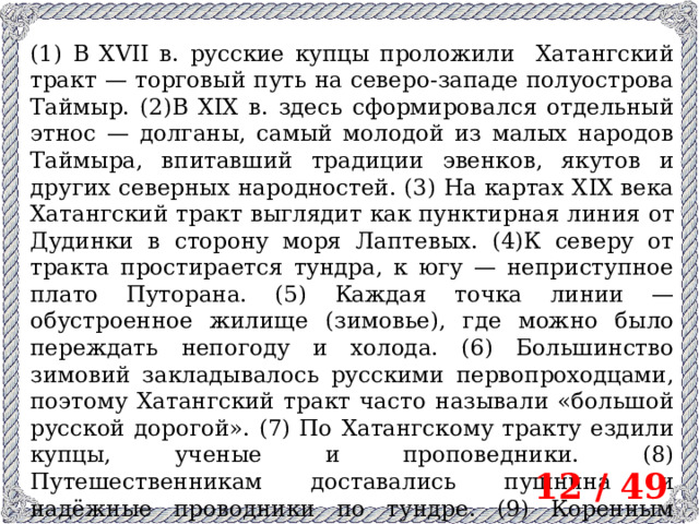 (1) В XVII в. русские купцы проложили Хатангский тракт — торговый путь на северо-западе полуострова Таймыр. (2)В XIX в. здесь сформировался отдельный этнос — долганы, самый молодой из малых народов Таймыра, впитавший традиции эвенков, якутов и других северных народностей. (3) На картах XIX века Хатангский тракт выглядит как пунктирная линия от Дудинки в сторону моря Лаптевых. (4)К северу от тракта простирается тундра, к югу — неприступное плато Путорана. (5) Каждая точка линии — обустроенное жилище (зимовье), где можно было переждать непогоду и холода. (6) Большинство зимовий закладывалось русскими первопроходцами, поэтому Хатангский тракт часто называли «большой русской дорогой». (7) По Хатангскому тракту ездили купцы, ученые и проповедники. (8) Путешественникам доставались пушнина и надёжные проводники по тундре. (9) Коренным жителям — медная посуда, соль, порох, язык и религия. 12 / 49