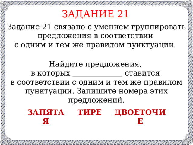 ЗАДАНИЕ 21 Задание 21 связано с умением группировать предложения в соответствии с одним и тем же правилом пунктуации. Найдите предложения, в которых  ставится в соответствии с одним и тем же правилом пунктуации. Запишите номера этих предложений. запятая тире двоеточие