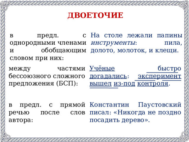 двоеточие в предл. с однородными членами и обобщающим словом при них: На столе лежали папины инструменты : пила, долото, молоток, и клещи. между частями бессоюзного сложного предложения (БСП): Учёные быстро догадались : эксперимент  вышел  из-под  контроля . в предл. с прямой речью после слов автора: Константин Паустовский писал: «Никогда не поздно посадить дерево».