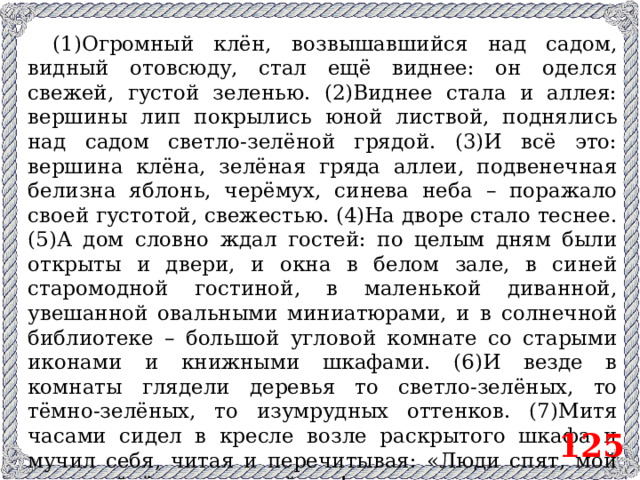 (1)Огромный клён, возвышавшийся над садом, видный отовсюду, стал ещё виднее: он оделся свежей, густой зеленью. (2)Виднее стала и аллея: вершины лип покрылись юной листвой, поднялись над садом светло-зелёной грядой. (3)И всё это: вершина клёна, зелёная гряда аллеи, подвенечная белизна яблонь, черёмух, синева неба – поражало своей густотой, свежестью. (4)На дворе стало теснее. (5)А дом словно ждал гостей: по целым дням были открыты и двери, и окна в белом зале, в синей старомодной гостиной, в маленькой диванной, увешанной овальными миниатюрами, и в солнечной библиотеке – большой угловой комнате со старыми иконами и книжными шкафами. (6)И везде в комнаты глядели деревья то светло-зелёных, то тёмно-зелёных, то изумрудных оттенков. (7)Митя часами сидел в кресле возле раскрытого шкафа и мучил себя, читая и перечитывая: «Люди спят, мой друг, пойдём в тенистый сад!» 125