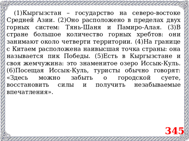 ( 1)Кыргызстан – государство на северо-востоке Средней Азии. (2)Оно расположено в пределах двух горных систем: Тянь-Шаня и Памиро-Алая. (3)В стране большое количество горных хребтов: они занимают около четверти территории. (4)На границе с Китаем расположена наивысшая точка страны: она называется пик Победы. (5)Есть в Кыргызстане и своя жемчужина: это знаменитое озеро Иссык-Куль. (6)Посещая Иссык-Куль, туристы обычно говорят: «Здесь можно забыть о городской суете, восстановить силы и получить незабываемые впечатления». 345
