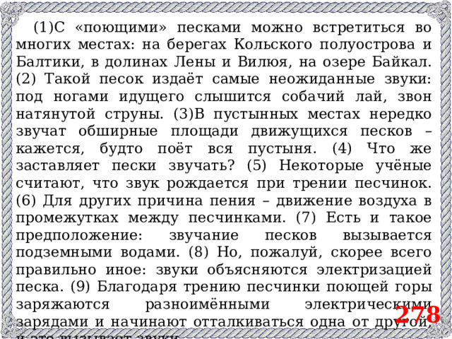 (1)С «поющими» песками можно встретиться во многих местах: на берегах Кольского полуострова и Балтики, в долинах Лены и Вилюя, на озере Байкал. (2) Такой песок издаёт самые неожиданные звуки: под ногами идущего слышится собачий лай, звон натянутой струны. (3)В пустынных местах нередко звучат обширные площади движущихся песков – кажется, будто поёт вся пустыня. (4) Что же заставляет пески звучать? (5) Некоторые учёные считают, что звук рождается при трении песчинок. (6) Для других причина пения – движение воздуха в промежутках между песчинками. (7) Есть и такое предположение: звучание песков вызывается подземными водами. (8) Но, пожалуй, скорее всего правильно иное: звуки объясняются электризацией песка. (9) Благодаря трению песчинки поющей горы заряжаются разноимёнными электрическими зарядами и начинают отталкиваться одна от другой, и это вызывает звуки. 278