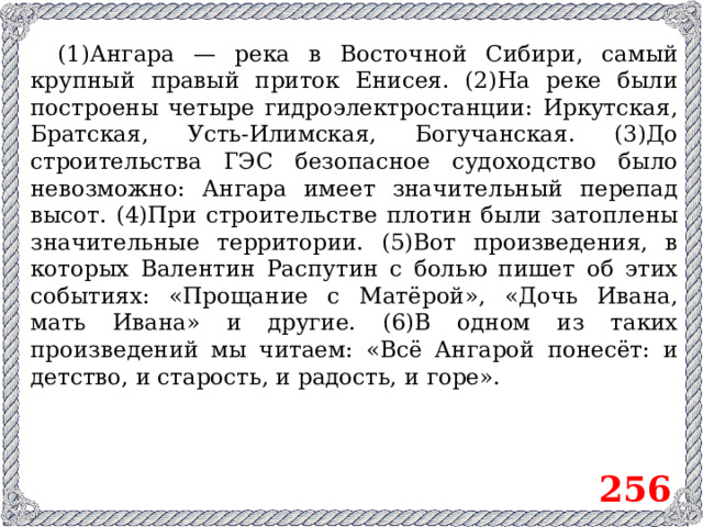 (1)Ангара — река в Восточной Сибири, самый крупный правый приток Енисея. (2)На реке были построены четыре гидроэлектростанции: Иркутская, Братская, Усть-Илимская, Богучанская. (3)До строительства ГЭС безопасное судоходство было невозможно: Ангара имеет значительный перепад высот. (4)При строительстве плотин были затоплены значительные территории. (5)Вот произведения, в которых Валентин Распутин с болью пишет об этих событиях: «Прощание с Матёрой», «Дочь Ивана, мать Ивана» и другие. (6)В одном из таких произведений мы читаем: «Всё Ангарой понесёт: и детство, и старость, и радость, и горе». 256