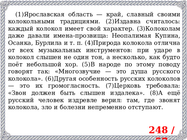 (1)Ярославская область — край, славный своими колокольными традициями. (2)Издавна считалось: каждый колокол имеет свой характер. (3)Колоколам даже давали имена-прозвища: Неопалимая Купина, Осанка, Бурлила и т. п. (4)Природа колокола отлична от всех музыкальных инструментов: при ударе в колокол слышен не один тон, а несколько, как будто поёт небольшой хор. (5)В народе по этому поводу говорят так: «Многозвучие — это душа русского колокола». (6)Другая особенность русских колоколов — это их громогласность. (7)Церковь требовала: «Звон должен быть слышен издалека». (8)А ещё русский человек издревле верил: там, где звонят колокола, зло и болезни непременно отступают. 248 / 57