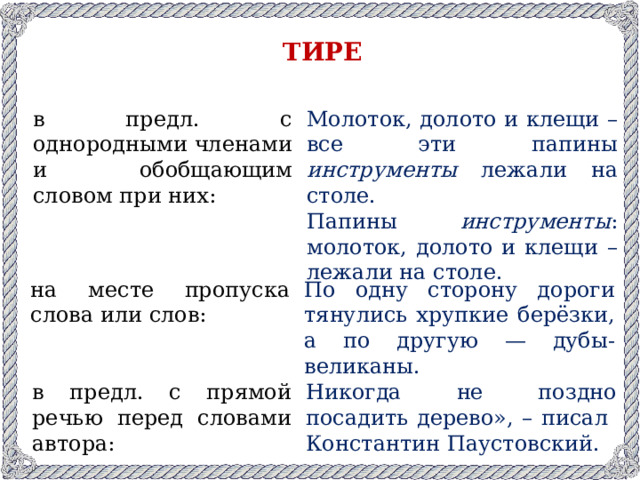 ТИРЕ в предл. с однородными членами и обобщающим словом при них: Молоток, долото и клещи – все эти папины инструменты лежали на столе. Папины инструменты : молоток, долото и клещи – лежали на столе. на месте пропуска слова или слов: По одну сторону дороги тянулись хрупкие берёзки, а по другую — дубы-великаны. в предл. с прямой речью перед словами автора: Никогда не поздно посадить дерево», – писал Константин Паустовский.