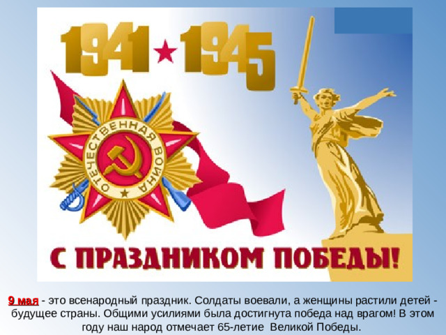 9 мая - это всенародный праздник. Солдаты воевали, а женщины растили детей - будущее страны. Общими усилиями была достигнута победа над врагом! В этом году наш народ отмечает 65-летие Великой Победы.