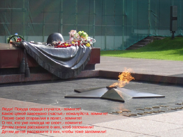 Люди! Покуда сердца стучатся,- помните!  Какою ценой завоевано счастье,- пожалуйста, помните!  Песню свою отправляя в полет,- помните!  О тех, кто уже никогда не споет,- помните!  Детям своим расскажите о них, чтоб запомнили!  Детям детей расскажите о них, чтобы тоже запомнили!