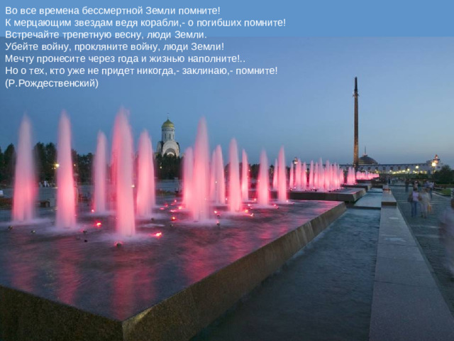 Во все времена бессмертной Земли помните!  К мерцающим звездам ведя корабли,- о погибших помните!  Встречайте трепетную весну, люди Земли.  Убейте войну, прокляните войну, люди Земли!  Мечту пронесите через года и жизнью наполните!..  Но о тех, кто уже не придет никогда,- заклинаю,- помните!  (Р.Рождественский)