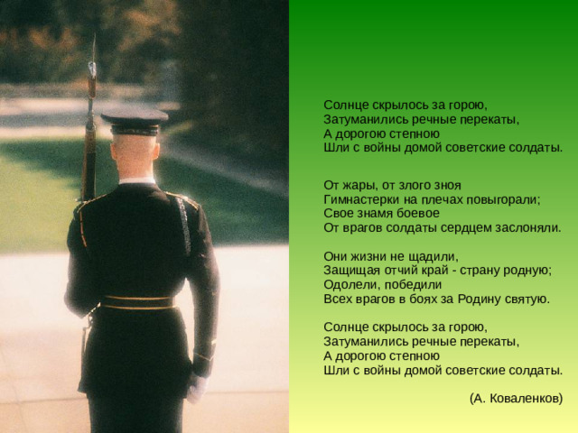 Солнце скрылось за горою,  Затуманились речные перекаты,  А дорогою степною  Шли с войны домой советские солдаты. От жары, от злого зноя  Гимнастерки на плечах повыгорали;  Свое знамя боевое  От врагов солдаты сердцем заслоняли.   Они жизни не щадили,  Защищая отчий край - страну родную;  Одолели, победили  Всех врагов в боях за Родину святую.   Солнце скрылось за горою,  Затуманились речные перекаты,  А дорогою степною  Шли с войны домой советские солдаты.   (А. Коваленков)