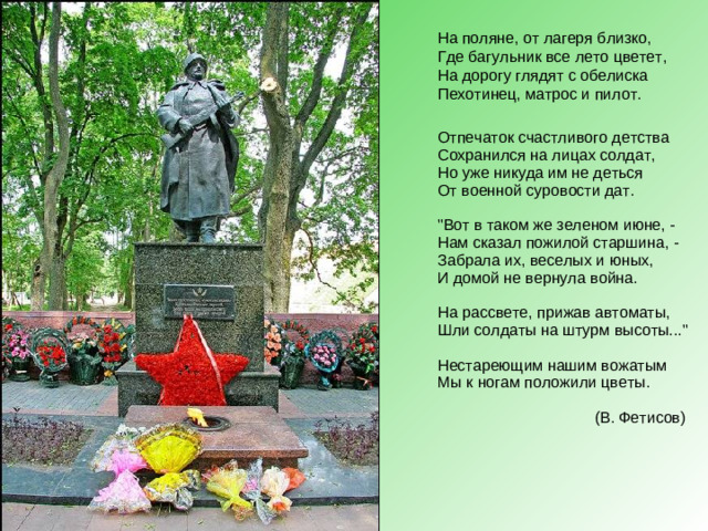 На поляне, от лагеря близко,  Где багульник все лето цветет,  На дорогу глядят с обелиска  Пехотинец, матрос и пилот. Отпечаток счастливого детства  Сохранился на лицах солдат,  Но уже никуда им не деться  От военной суровости дат.   