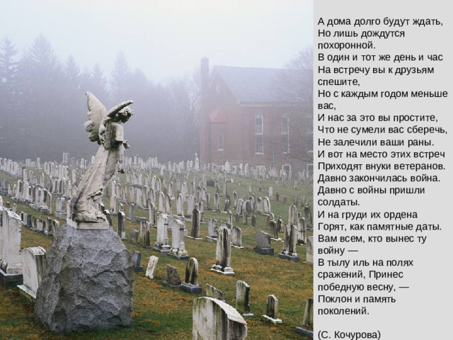 А дома долго будут ждать,  Но лишь дождутся похоронной.  В один и тот же день и час  На встречу вы к друзьям спешите,  Но с каждым годом меньше вас,  И нас за это вы простите,  Что не сумели вас сберечь,  Не залечили ваши раны.  И вот на место этих встреч  Приходят внуки ветеранов.  Давно закончилась война.  Давно с войны пришли солдаты.  И на груди их ордена  Горят, как памятные даты.  Вам всем, кто вынес ту войну —  В тылу иль на полях сражений, Принес победную весну, —  Поклон и память поколений.   (С. Кочурова)