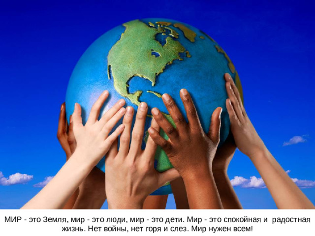 МИР - это Земля, мир - это люди, мир - это дети. Мир - это спокойная и радостная жизнь. Нет войны, нет горя и слез. Мир нужен всем!