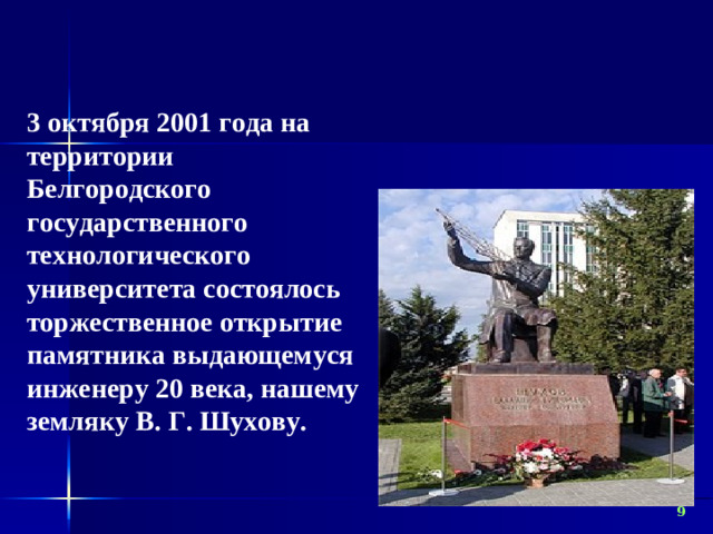 3 октября 2001 года на территории Белгородского государственного технологического университета состоялось торжественное открытие памятника выдающемуся инженеру 20 века, нашему земляку В. Г. Шухову.