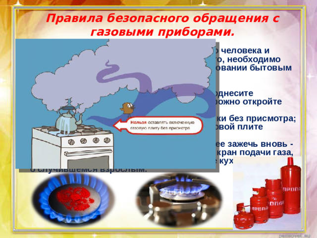 Правила безопасного обращения с газовыми приборами.    Утечка газа может привести к отравлению человека и взрыву помещения. Чтобы предотвратить это, необходимо соблюдать правила безопасности при пользовании бытовым газом. Основные правила: