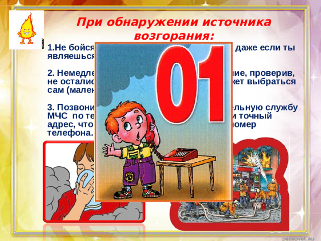 При обнаружении источника возгорания: 1.Не бойся позвать на помощь взрослых, даже если ты являешься виновником пожара.  2. Немедленно покидай горящее помещение, проверив, не остались ли в квартире те, кто не сможет выбраться сам (маленькие дети, больные старики).  3. Позвони в пожарную аварийно-спасательную службу МЧС по телефону « 01». При этом сообщи точный адрес, что и где горит, свою фамилию и номер телефона.