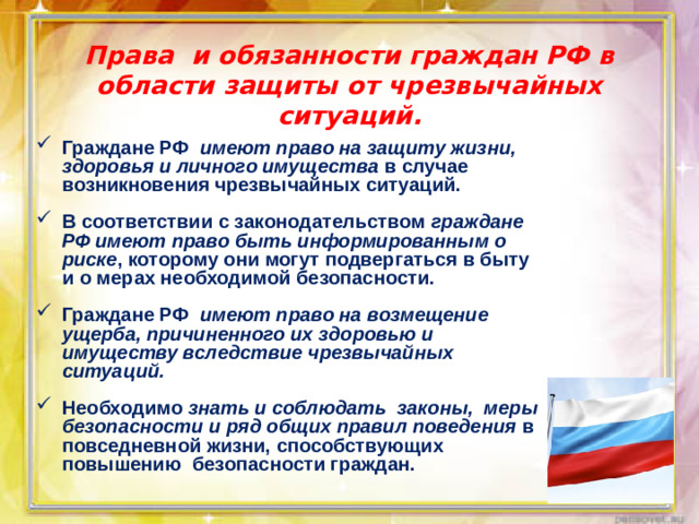 Права и обязанности граждан РФ в области защиты от чрезвычайных ситуаций. Граждане РФ имеют право на защиту жизни, здоровья и личного имущества в случае возникновения чрезвычайных ситуаций.  В соответствии с законодательством граждане РФ имеют право быть информированным о риске , которому они могут подвергаться в быту и о мерах необходимой безопасности.  Граждане РФ имеют право на возмещение ущерба, причиненного их здоровью и имуществу вследствие чрезвычайных ситуаций.