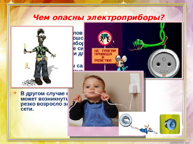 Чем опасны электроприборы? В определенных условиях при использовании хорошо знакомого оборудования и приборов могут возникнуть опасные ситуации для вас, для ваших близких и для дома.  В первом случае вы сами можете создать опасную ситуацию, нарушив правила использования оборудования и бытовых приборов.