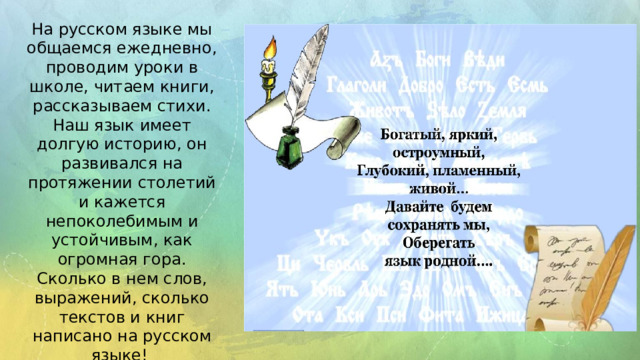 На русском языке мы общаемся ежедневно, проводим уроки в школе, читаем книги, рассказываем стихи. Наш язык имеет долгую историю, он развивался на протяжении столетий и кажется непоколебимым и устойчивым, как огромная гора. Сколько в нем слов, выражений, сколько текстов и книг написано на русском языке!