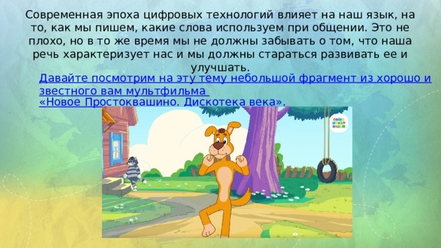 Современная эпоха цифровых технологий влияет на наш язык, на то, как мы пишем, какие слова используем при общении. Это не плохо, но в то же время мы не должны забывать о том, что наша речь характеризует нас и мы должны стараться развивать ее и улучшать. Давайте посмотрим на эту тему небольшой фрагмент из хорошо известного вам мультфильма «Новое Простоквашино. Дискотека века».