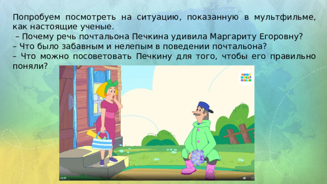 Попробуем посмотреть на ситуацию, показанную в мультфильме, как настоящие ученые. – Почему речь почтальона Печкина удивила Маргариту Егоровну? – Что было забавным и нелепым в поведении почтальона? – Что можно посоветовать Печкину для того, чтобы его правильно поняли?