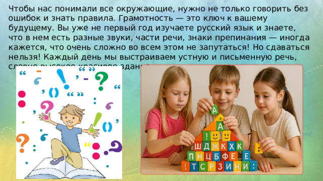 Чтобы нас понимали все окружающие, нужно не только говорить без ошибок и знать правила. Грамотность — это ключ к вашему будущему. Вы уже не первый год изучаете русский язык и знаете, что в нем есть разные звуки, части речи, знаки препинания — иногда кажется, что очень сложно во всем этом не запутаться! Но сдаваться нельзя! Каждый день мы выстраиваем устную и письменную речь, словно высокое красивое здание