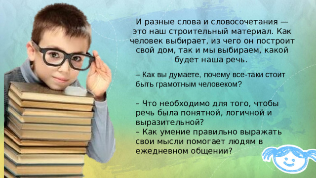 И разные слова и словосочетания — это наш строительный материал. Как человек выбирает, из чего он построит свой дом, так и мы выбираем, какой будет наша речь. – Как вы думаете, почему все-таки стоит быть грамотным человеком? – Что необходимо для того, чтобы речь была понятной, логичной и выразительной? – Как умение правильно выражать свои мысли помогает людям в ежедневном общении?