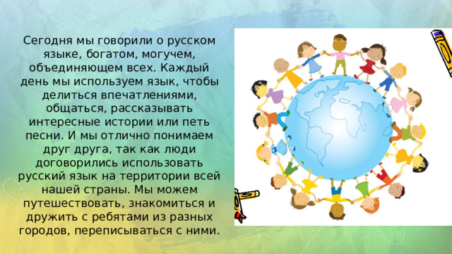 Сегодня мы говорили о русском языке, богатом, могучем, объединяющем всех. Каждый день мы используем язык, чтобы делиться впечатлениями, общаться, рассказывать интересные истории или петь песни. И мы отлично понимаем друг друга, так как люди договорились использовать русский язык на территории всей нашей страны. Мы можем путешествовать, знакомиться и дружить с ребятами из разных городов, переписываться с ними.