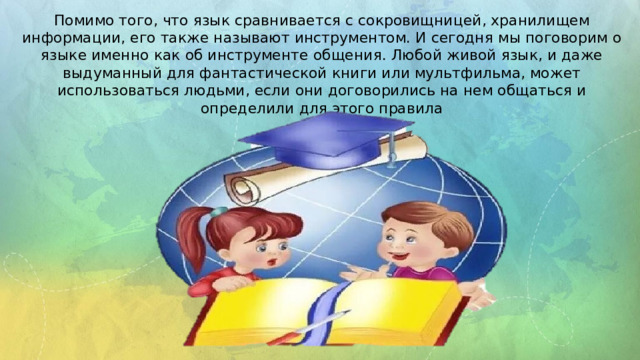 Помимо того, что язык сравнивается с сокровищницей, хранилищем информации, его также называют инструментом. И сегодня мы поговорим о языке именно как об инструменте общения. Любой живой язык, и даже выдуманный для фантастической книги или мультфильма, может использоваться людьми, если они договорились на нем общаться и определили для этого правила
