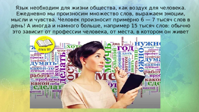 Язык необходим для жизни общества, как воздух для человека. Ежедневно мы произносим множество слов, выражаем эмоции, мысли и чувства. Человек произносит примерно 6 — 7 тысяч слов в день! А иногда и намного больше, например 15 тысяч слов: обычно это зависит от профессии человека, от места, в котором он живет