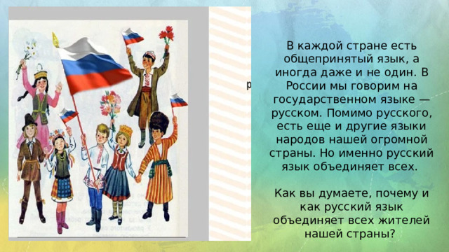 В каждой стране есть общепринятый язык, а иногда даже и не один. В России мы говорим на государственном языке — русском. Помимо русского, есть еще и другие языки народов нашей огромной страны. Но именно русский язык объединяет всех. Как вы думаете, почему и как русский язык объединяет всех жителей нашей страны?
