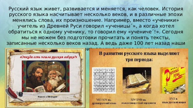 Русский язык живет, развивается и меняется, как человек. История русского языка насчитывает несколько веков, и в различные эпохи менялись слова, их произношение. Например, вместо «ученики» учитель из Древней Руси говорил «ученицыˊ», а когда хотел обратиться к одному ученику, то говорил ему «ученичеˊ!». Сегодня мы не можем без подготовки прочитать и понять тексты, записанные несколько веков назад. А ведь даже 100 лет назад наши предки писали и произносили слова по другому.