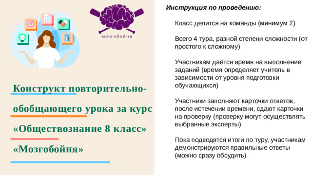 Инструкция по проведению:  Класс делится на команды (минимум 2) Всего 4 тура, разной степени сложности (от простого к сложному) Участникам даётся время на выполнение заданий (время определяет учитель в зависимости от уровня подготовки обучающихся) Участники заполняют карточки ответов, после истечении времени, сдают карточки на проверку (проверку могут осуществлять выбранные эксперты) Пока подводятся итоги по туру, участникам демонстрируются правильные ответы (можно сразу обсудить) Конструкт повторительно-обобщающего урока за курс «Обществознание 8 класс»  «Мозгобойня»