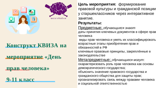 Цель мероприятия: формирование правовой культуры и гражданской позиции у старшеклассников через интерактивное занятие. Результаты:  Предметные: обучающиеся знают даты принятия ключевых документов в сфере прав человека  виды прав человека и уметь их классифицировать возрастные этапы приобретения прав и обязанностей в РФ ключевые правовые принципы, закреплённые в законодательстве Метапредметные: обучающиеся могут : охарактеризовать роль прав человека как основы демократического государства; объяснить значение правового государства и гражданского общества для защиты прав; проанализировать связь между правами человека и социальной ответственностью Конструкт КВИЗА на мероприятие «День прав человека»  9-11 класс