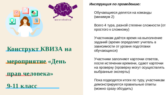 Инструкция по проведению:  Обучающиеся делятся на команды (минимум 2) Всего 4 тура, разной степени сложности (от простого к сложному) Участникам даётся время на выполнение заданий (время определяет учитель в зависимости от уровня подготовки обучающихся) Участники заполняют карточки ответов, после истечении времени, сдают карточки на проверку (проверку могут осуществлять выбранные эксперты) Пока подводятся итоги по туру, участникам демонстрируются правильные ответы (можно сразу обсудить) Конструкт КВИЗА на мероприятие «День прав человека»  9-11 класс