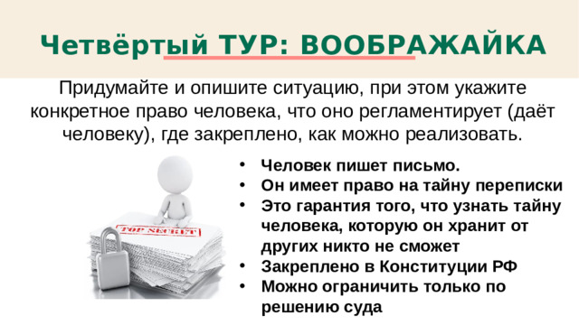Четвёртый ТУР: ВООБРАЖАЙКА Придумайте и опишите ситуацию, при этом укажите конкретное право человека, что оно регламентирует (даёт человеку), где закреплено, как можно реализовать. Человек пишет письмо. Он имеет право на тайну переписки Это гарантия того, что узнать тайну человека, которую он хранит от других никто не сможет Закреплено в Конституции РФ Можно ограничить только по решению суда