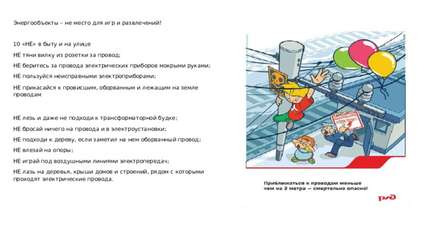 Энергообъекты – не место для игр и развлечений!   10 «НЕ» в быту и на улице НЕ тяни вилку из розетки за провод; НЕ беритесь за провода электрических приборов мокрыми руками; НЕ пользуйся неисправными электроприборами; НЕ прикасайся к провисшим, оборванным и лежащим на земле проводам НЕ лезь и даже не подходи к трансформаторной будке; НЕ бросай ничего на провода и в электроустановки; НЕ подходи к дереву, если заметил на нем оборванный провод; НЕ влезай на опоры; НЕ играй под воздушными линиями электропередач; НЕ лазь на деревья, крыши домов и строений, рядом с которыми проходят электрические провода.  
