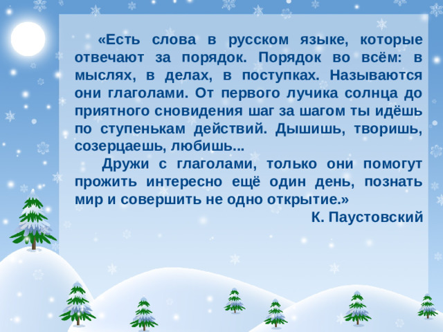 «Есть слова в русском языке, которые отвечают за порядок. Порядок во всём: в мыслях, в делах, в поступках. Называются они глаголами. От первого лучика солнца до приятного сновидения шаг за шагом ты идёшь по ступенькам действий. Дышишь, творишь, созерцаешь, любишь...  Дружи с глаголами, только они помогут прожить интересно ещё один день, познать мир и совершить не одно открытие.» К. Паустовский